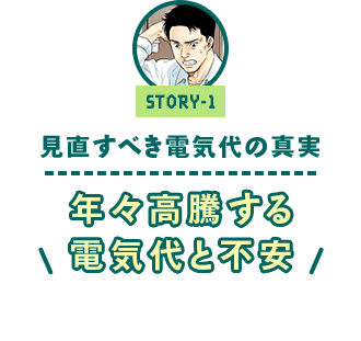 ストーリー1 「今見直すべき電気代の真実　～年々高騰する電気代と不安～」