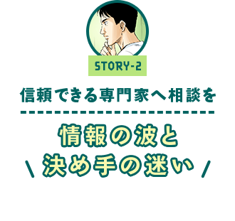 ストーリー2 「信頼できる専門家へ相談を　～情報の波と決め手の迷い～」