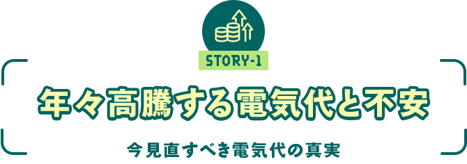 ストーリー1 「年々高騰する電気代と不安 ～今見直すべき電気代の真実～」